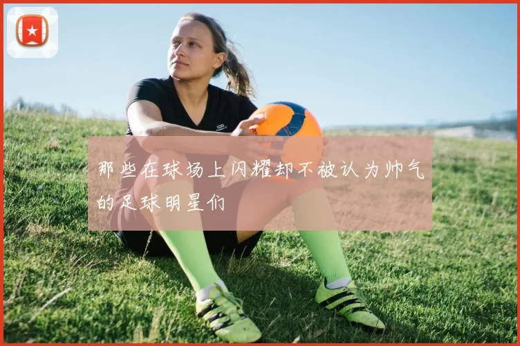 那些在球场上闪耀却不被认为帅气的足球明星们