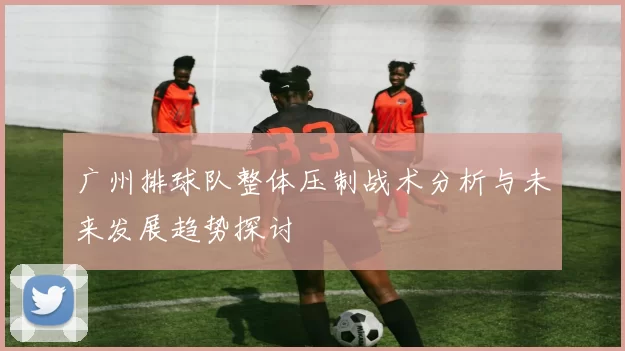 广州排球队整体压制战术分析与未来发展趋势探讨