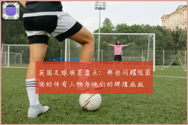 英国足球明星盘点：那些闪耀绿茵场的传奇人物与他们的辉煌成就