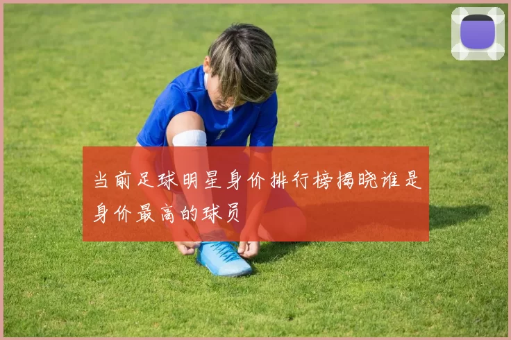 当前足球明星身价排行榜揭晓谁是身价最高的球员