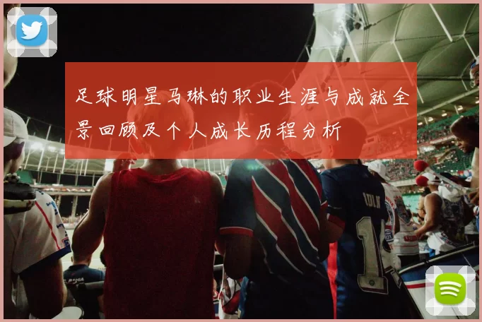 足球明星马琳的职业生涯与成就全景回顾及个人成长历程分析