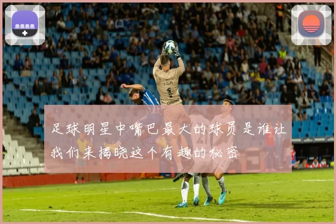 足球明星中嘴巴最大的球员是谁让我们来揭晓这个有趣的秘密