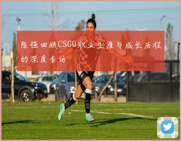 陈强回顾CSGO职业生涯与成长历程的深度专访
