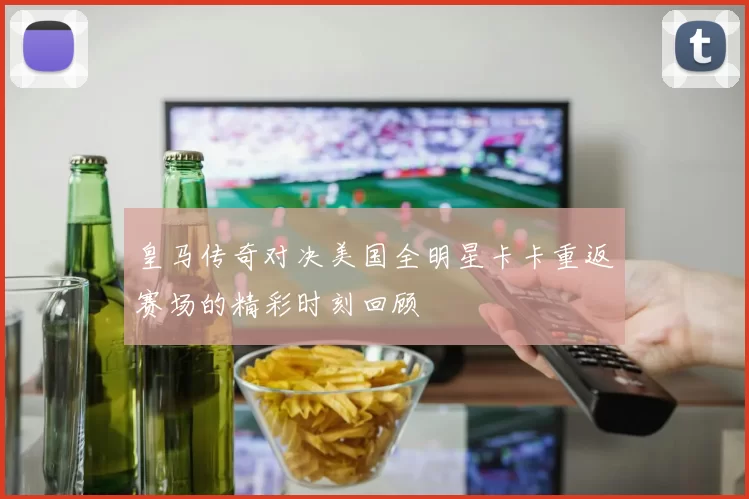 皇马传奇对决美国全明星卡卡重返赛场的精彩时刻回顾