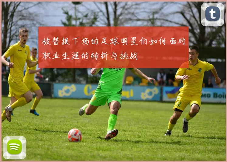 被替换下场的足球明星们如何面对职业生涯的转折与挑战