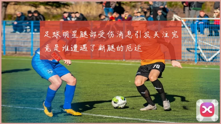足球明星腿部受伤消息引发关注究竟是谁遭遇了断腿的厄运