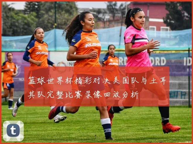 篮球世界杯精彩对决美国队与土耳其队完整比赛录像回放分析