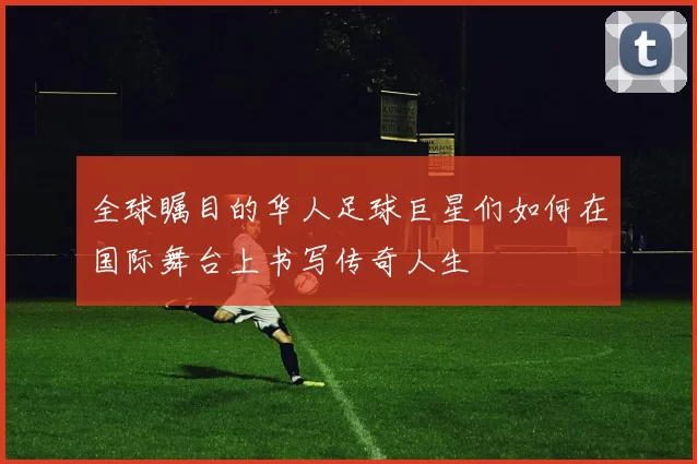 全球瞩目的华人足球巨星们如何在国际舞台上书写传奇人生