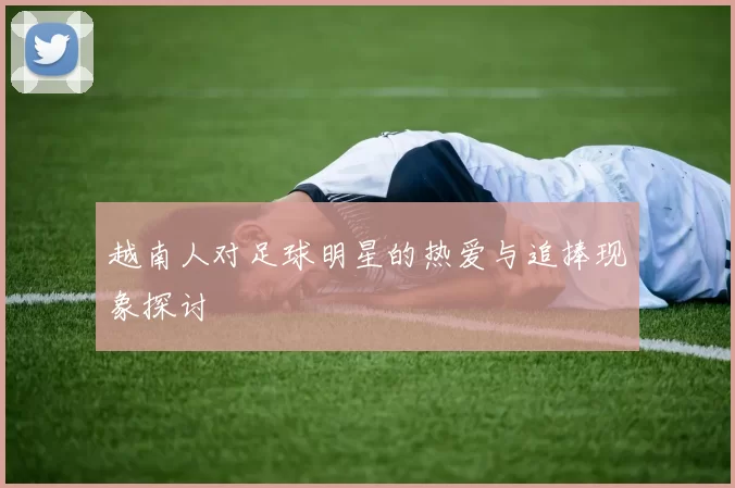 越南人对足球明星的热爱与追捧现象探讨