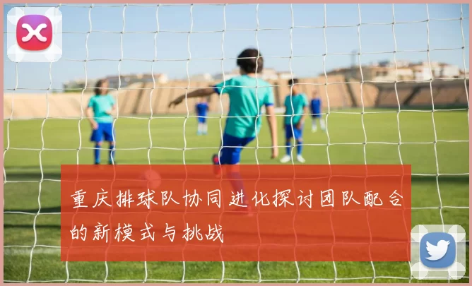 重庆排球队协同进化探讨团队配合的新模式与挑战