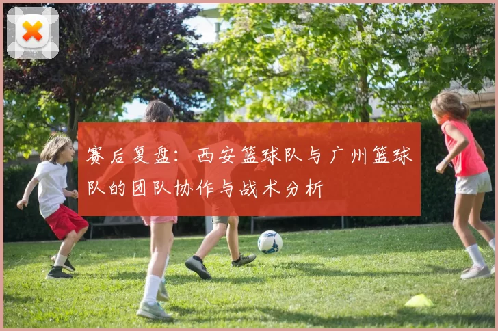 赛后复盘：西安篮球队与广州篮球队的团队协作与战术分析
