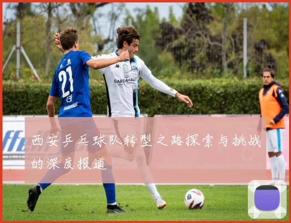 西安乒乓球队转型之路探索与挑战的深度报道