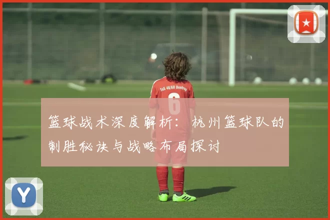 篮球战术深度解析：杭州篮球队的制胜秘诀与战略布局探讨