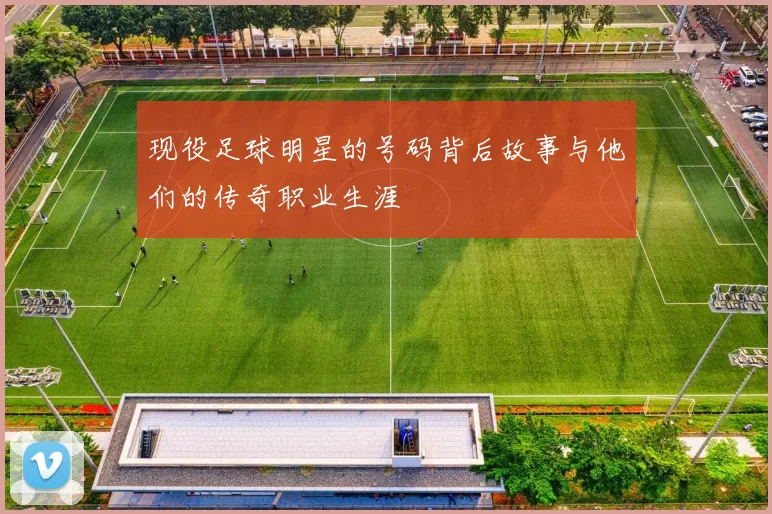 现役足球明星的号码背后故事与他们的传奇职业生涯