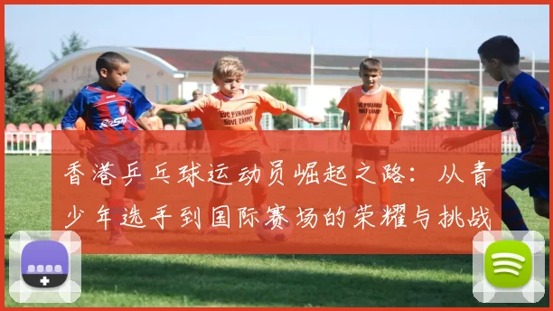 香港乒乓球运动员崛起之路：从青少年选手到国际赛场的荣耀与挑战