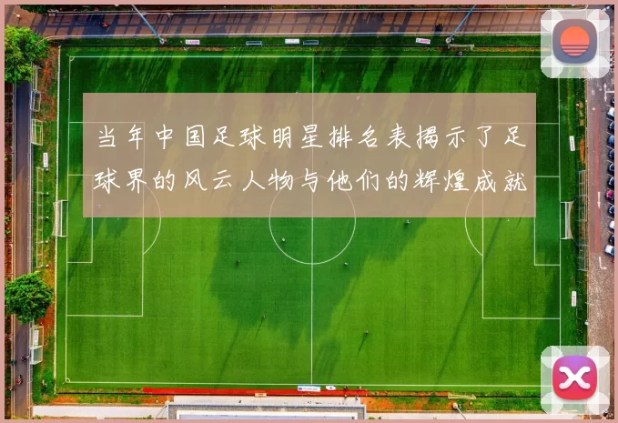 当年中国足球明星排名表揭示了足球界的风云人物与他们的辉煌成就
