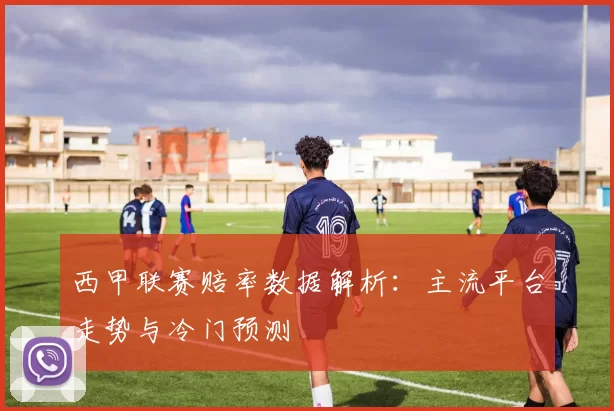 西甲联赛赔率数据解析：主流平台走势与冷门预测