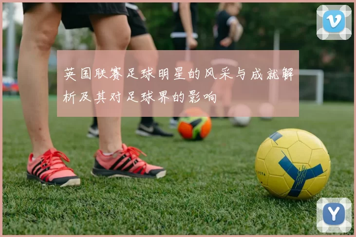 英国联赛足球明星的风采与成就解析及其对足球界的影响