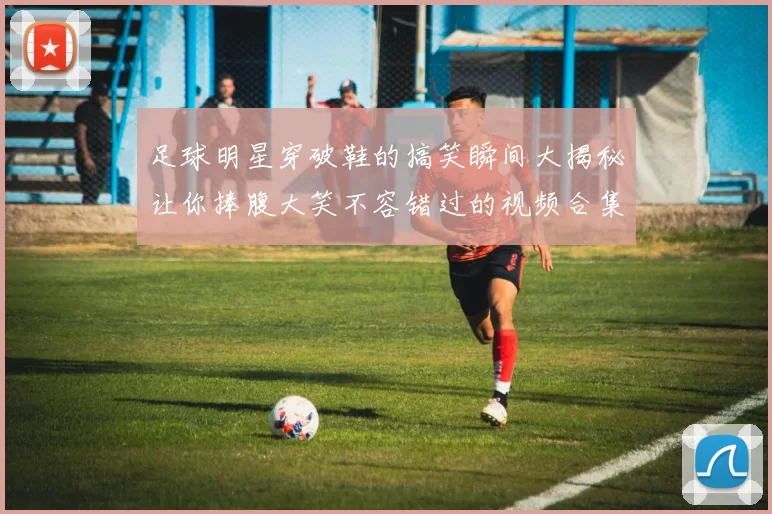 足球明星穿破鞋的搞笑瞬间大揭秘让你捧腹大笑不容错过的视频合集