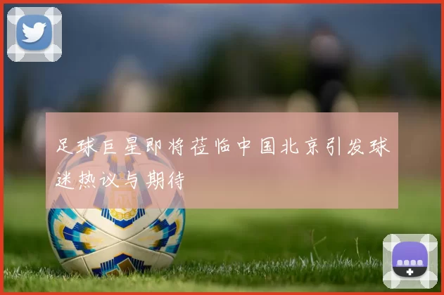足球巨星即将莅临中国北京引发球迷热议与期待