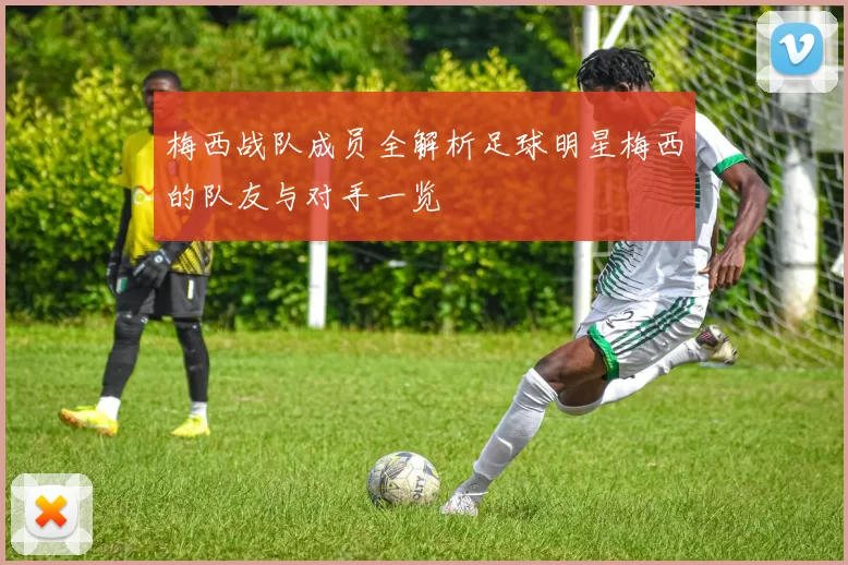 梅西战队成员全解析足球明星梅西的队友与对手一览
