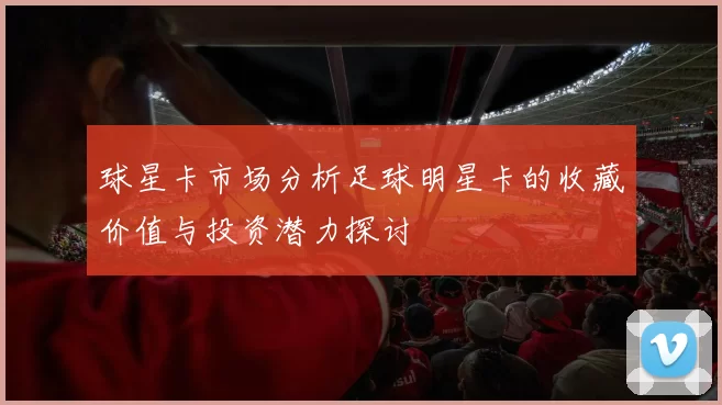 球星卡市场分析足球明星卡的收藏价值与投资潜力探讨