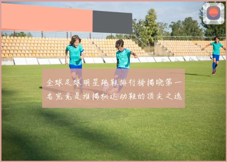全球足球明星跑鞋排行榜揭晓第一名究竟是谁揭秘运动鞋的顶尖之选