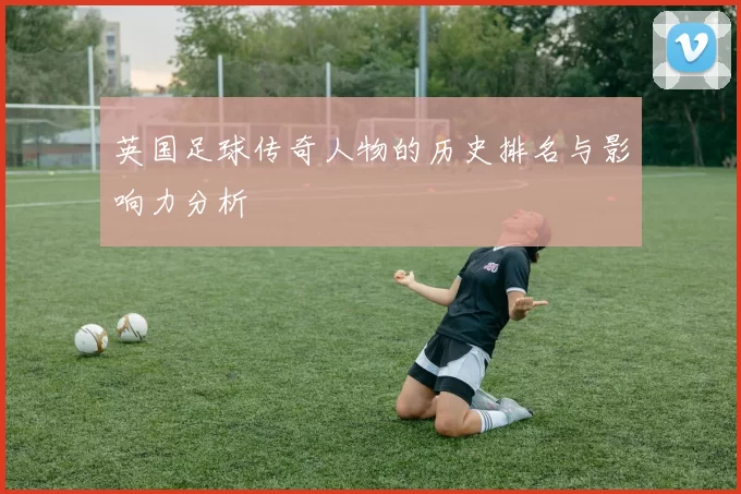 英国足球传奇人物的历史排名与影响力分析