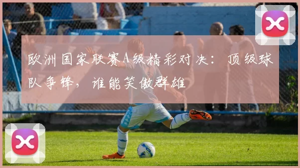 欧洲国家联赛A级精彩对决：顶级球队争锋，谁能笑傲群雄