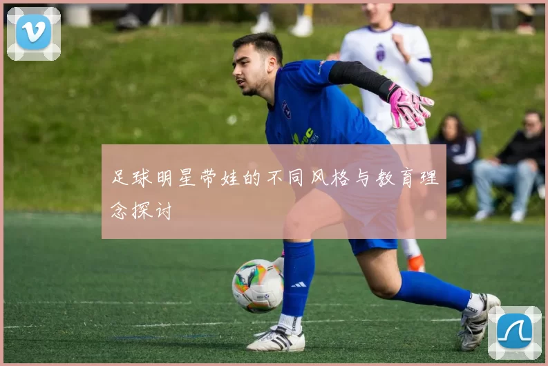 足球明星带娃的不同风格与教育理念探讨