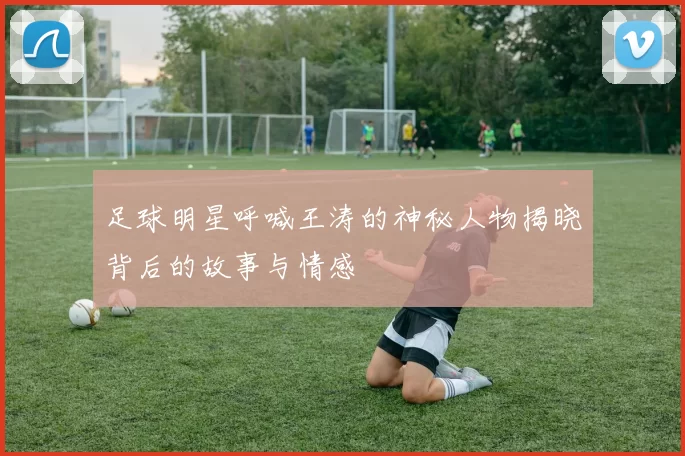 足球明星呼喊王涛的神秘人物揭晓背后的故事与情感