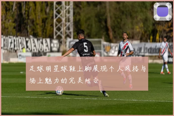 足球明星球鞋上脚展现个人风格与场上魅力的完美结合