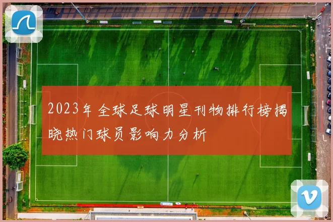 2023年全球足球明星刊物排行榜揭晓热门球员影响力分析